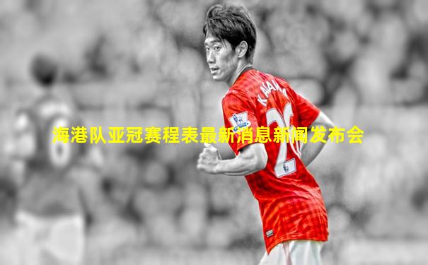 海港队亚冠赛程表最新消息新闻发布会
