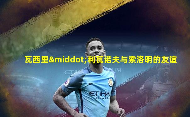 瓦西里·利瓦诺夫与索洛明的友谊