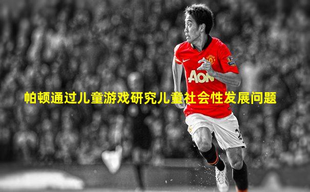 帕顿通过儿童游戏研究儿童社会性发展问题