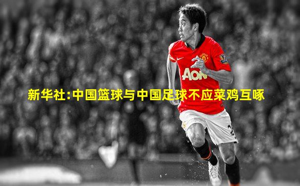 新华社:中国篮球与中国足球不应菜鸡互啄
